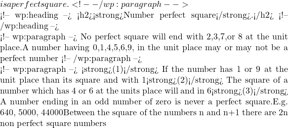 is a perfect square. <!-- /wp:paragraph -->  <!-- wp:heading --> <h2><strong>Number perfect square</strong>.</h2> <!-- /wp:heading -->  <!-- wp:paragraph --> No perfect square will end with 2,3,7,or 8 at the unit place.A number having 0,1,4,5,6,9, in the unit place may or may not be a perfect number <!-- /wp:paragraph -->  <!-- wp:paragraph --> <strong>(1)</strong> If the number has 1 or 9 at the unit place than its square and with 1<strong>(2)</strong> The square of a number which has 4 or 6 at the units place will and in 6<strong>(3)</strong> A number ending in an odd number of zero is never a perfect square.E.g. 640, 5000, 44000Between the square of the numbers n and n+1 there are 2n non perfect square numbers